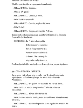 medidas. (Al niño) ¿Qué se dice?
El niño, muy tímido, avergonzado, toma la caja.
ALEJANDRITO.- Gracias..
JAIME.-¿A quien?
ALEJANDRITO.- Gracias, a todos.
JAIME.-¿Y en especial?
ALEJANDRITO.- Gracias, capitán Pedraza.
JAIME.-¡Mi!
ALEJANDRITO.- Gracias, mi capitán Pedraza.
Todos los bomberos comienzan a cantar el Himno de la Primera
Compañía de Bomberos.
BOMBEROS.- La Primera Compañía
de los bomberos valientes
dará al fuego muerte fría.
Nuestro corazón vibrante
si tiene a Dios como guía
ningún incendio lo vence.
Por los ojos del niño, casi enfermo de vergüenza, surgen lágrimas.
34.- CASA UKRANIA. INTERIOR.
Sara, como viviendo en otro mundo, está detrás del mostrador
tejiendo una bufanda muy larga, sin mirar ni a Jaime ni a
Alejandrito.
ALEJANDRITO.- No quiero ser mascota. No soy un perro.
JAIME.- Es un honor, compañerito. Todos los niños te
envidiarán.
ALEJANDRITO.- Se van a burlar de mí.
JAIME.- Pura envidia. Anda, ponte ese uniforme. Te verás como
un héroe.
ALEJANDRITO.- Sólo me lo pondré si me regalas los zapatos del
negro.
 