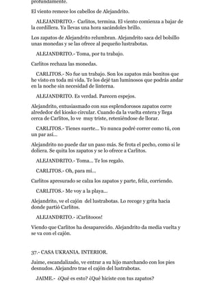 profundamente.
El viento remece los cabellos de Alejandrito.
ALEJANDRITO.- Carlitos, termina. El viento comienza a bajar de
la cordillera. Ya llevas una hora sacándoles brillo.
Los zapatos de Alejandrito relumbran. Alejandrito saca del bolsillo
unas monedas y se las ofrece al pequeño lustrabotas.
ALEJANDRITO.- Toma, por tu trabajo.
Carlitos rechaza las monedas.
CARLITOS.- No fue un trabajo. Son los zapatos más bonitos que
he visto en toda mi vida. Te los dejé tan luminosos que podrás andar
en la noche sin necesidad de linterna.
ALEJANDRITO. Es verdad. Parecen espejos.
Alejandrito, entusiasmado con sus esplendorosos zapatos corre
alrededor del kiosko circular. Cuando da la vuelta entera y llega
cerca de Carlitos, lo ve muy triste, reteniéndose de llorar.
CARLITOS.- Tienes suerte... Yo nunca podré correr como tú, con
un par así...
Alejandrito no puede dar un paso más. Se frota el pecho, como si le
doliera. Se quita los zapatos y se lo ofrece a Carlitos.
ALEJANDRITO.- Toma... Te los regalo.
CARLITOS.- Oh, para mí...
Carlitos apresurado se calza los zapatos y parte, feliz, corriendo.
CARLITOS.- Me voy a la playa...
Alejandrito, ve el cajón del lustrabotas. Lo recoge y grita hacia
donde partió Carlitos.
ALEJANDRITO.- ¡Carlitooos!
Viendo que Carlitos ha desaparecido. Alejandrito da media vuelta y
se va con el cajón.
37.- CASA UKRANIA. INTERIOR.
Jaime, escandalizado, ve entrar a su hijo marchando con los pies
desnudos. Alejandro trae el cajón del lustrabotas.
JAIME.- ¿Qué es esto? ¿Qué hiciste con tus zapatos?
 