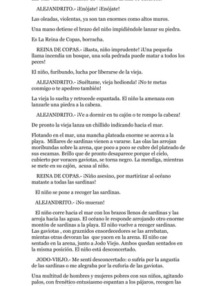 Las olas van aumentando de volumen. El mar se enfurece.
ALEJANDRITO.- ¡Enójate! ¡Enójate!
Las oleadas, violentas, ya son tan enormes como altos muros.
Una mano detiene el brazo del niño impidiéndole lanzar su piedra.
Es La Reina de Copas, borracha.
REINA DE COPAS.- ¡Basta, niño imprudente! ¡Una pequeña
llama incendia un bosque, una sola pedrada puede matar a todos los
peces!
El niño, furibundo, lucha por liberarse de la vieja.
ALEJANDRITO.- ¡Suéltame, vieja hedionda! ¡No te metas
conmigo o te apedreo también!
La vieja lo suelta y retrocede espantada. El niño la amenaza con
lanzarle una piedra a la cabeza.
ALEJANDRITO.- ¡Ve a dormir en tu cajón o te rompo la cabeza!
De pronto la vieja lanza un chillido indicando hacia el mar.
Flotando en el mar, una mancha plateada enorme se acerca a la
playa. Millares de sardinas vienen a vararse. Las olas las arrojan
moribundas sobre la arena, que poco a poco se cubre del plateado de
sus escamas. Brillo que de pronto desaparece porque el cielo,
cubierto por voraces gaviotas, se torna negro. La mendiga, mientras
se mete en su cajón, acusa al niño.
REINA DE COPAS.- ¡Niño asesino, por martirizar al océano
mataste a todas las sardinas!
El niño se pone a recoger las sardinas.
ALEJANDRITO.- ¡No mueran!
El niño corre hacia el mar con los brazos llenos de sardinas y las
arroja hacia las aguas. El océano le responde arrojando otro enorme
montón de sardinas a la playa. El niño vuelve a recoger sardinas.
Las gaviotas , con graznidos ensordecedores se las arrebatan,
mientas otras devoran las que yacen en la arena. El niño cae
sentado en la arena, junto a Jodo Viejo. Ambos quedan sentados en
la misma posición. El niño está desconcertado.
JODO-VIEJO.- Me sentí desconcertado: o sufría por la angustia
de las sardinas o me alegraba por la euforia de las gaviotas.
Una multitud de hombres y mujeres pobres con sus niños, agitando
palos, con frenético entusiasmo espantan a los pájaros, recogen las
 