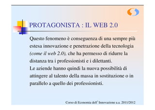 PROTAGONISTA : IL WEB 2.0
Questo fenomeno è conseguenza di una sempre più
estesa innovazione e penetrazione della tecnologia
(come il web 2.0), che ha permesso di ridurre la
distanza tra i professionisti e i dilettanti.
Le aziende hanno quindi la nuova possibilità di
attingere al talento della massa in sostituzione o in
parallelo a quello dei professionisti.


                  Corso di Economia dell’Innovazione a.a. 2011/2012
 