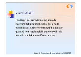 VANTAGGI
I vantaggi del crowdsourcing sono da
ricercare nella riduzione dei costi e nella
possibilità di ricevere contributi di qualità o
quantità non raggiungibili attraverso il solo
modello tradizionale e l’outsourcing.




                  Corso di Economia dell’Innovazione a.a. 2011/2012
 