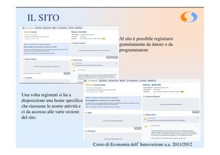 IL SITO

                                                Al sito è possibile registrarsi
                                                gratuitamente da datore o da
                                                programmatore




Una volta registrati si ha a
disposizione una home specifica
che riassume le nostre attività e
ci da accesso alle varie sezioni
del sito.




                                    Corso di Economia dell’Innovazione a.a. 2011/2012
 