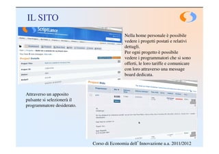 IL SITO
                                            Nella home personale è possibile
                                            vedere i progetti postati e relativi
                                            dettagli.
                                            Per ogni progetto è possibile
                                            vedere i programmatori che si sono
                                            offerti, le loro tariffe e comunicare
                                            con loro attraverso una message
                                            board dedicata.



Attraverso un apposito
pulsante si selezionerà il
programmatore desiderato.




                             Corso di Economia dell’Innovazione a.a. 2011/2012
 