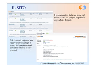 IL SITO
                                              Il programmatore dalla suo home può
                                              vedere la lista dei progetti disponibili
                                              con i relativi dettagli.




Selezionato il progetto, può
vedere ulteriori dettagli e
quanti altri programmatori
con relative tariffe si sono
proposti.




                               Corso di Economia dell’Innovazione a.a. 2011/2012
 