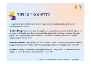 TIPI DI PROGETTO

I progetti sono divisi in base a diverse tipologie che sono scelte dal datore in fase di
inserimento del progetto:

•Featured Projects: a questo tipo di progetti viene garantita la massima visibilità sul sito per
un lungo periodo di tempo. I programmatori che scelgono di participare a questa tipologia
pagano metà commissioni. Viene permesso lo scambio di contatti personali tra datore e
programmatore. Costo 19 $

•Pre-Paid Projects: sono i progetti in cui il datore ha scelto di pagare in anticipo la tassa sul
progetto al sito, in modo tale da dimostrare ai programmatori un impegno serio. Costo 5 $

•Urgent: il progetto resterà nella pagina principale più a lungo e sarà evidenziato come un
urgente in modo da attirare i programmatori. Costo 5 $



                                       Corso di Economia dell’Innovazione a.a. 2011/2012
 