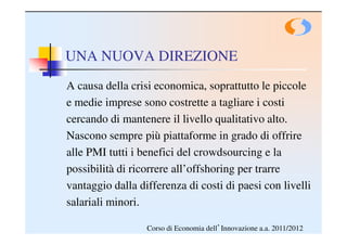 UNA NUOVA DIREZIONE
A causa della crisi economica, soprattutto le piccole
e medie imprese sono costrette a tagliare i costi
cercando di mantenere il livello qualitativo alto.
Nascono sempre più piattaforme in grado di offrire
alle PMI tutti i benefici del crowdsourcing e la
possibilità di ricorrere all’offshoring per trarre
vantaggio dalla differenza di costi di paesi con livelli
salariali minori.

                  Corso di Economia dell’Innovazione a.a. 2011/2012
 