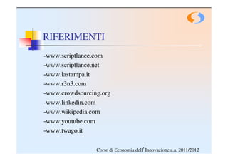 RIFERIMENTI
-www.scriptlance.com
-www.scriptlance.net
-www.lastampa.it
-www.r3n3.com
-www.crowdsourcing.org
-www.linkedin.com
-www.wikipedia.com
-www.youtube.com
-www.twago.it

                 Corso di Economia dell’Innovazione a.a. 2011/2012
 