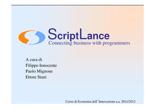 ScriptLance
            Connecting business with programmers


A cura di
Filippo Innocente
Paolo Mignone
Ettore Stani




                    Corso di Economia dell’Innovazione a.a. 2011/2012
 