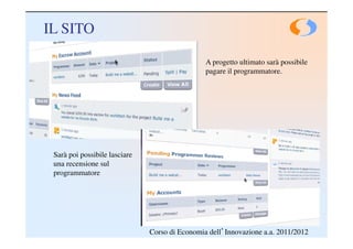 IL SITO

                                                A progetto ultimato sarà possibile
                                                pagare il programmatore.




 Sarà poi possibile lasciare
 una recensione sul
 programmatore




                               Corso di Economia dell’Innovazione a.a. 2011/2012
 