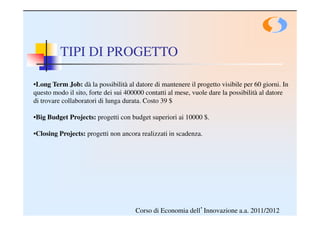TIPI DI PROGETTO

•Long Term Job: dà la possibilità al datore di mantenere il progetto visibile per 60 giorni. In
questo modo il sito, forte dei sui 400000 contatti al mese, vuole dare la possibilità al datore
di trovare collaboratori di lunga durata. Costo 39 $

•Big Budget Projects: progetti con budget superiori ai 10000 $.

•Closing Projects: progetti non ancora realizzati in scadenza.




                                      Corso di Economia dell’Innovazione a.a. 2011/2012
 