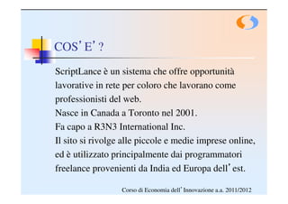COS’E’?
ScriptLance è un sistema che offre opportunità
lavorative in rete per coloro che lavorano come
professionisti del web.
Nasce in Canada a Toronto nel 2001.
Fa capo a R3N3 International Inc.
Il sito si rivolge alle piccole e medie imprese online,
ed è utilizzato principalmente dai programmatori
freelance provenienti da India ed Europa dell’est.

                  Corso di Economia dell’Innovazione a.a. 2011/2012
 