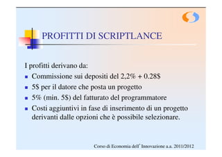 PROFITTI DI SCRIPTLANCE


I profitti derivano da:
   Commissione sui depositi del 2,2% + 0.28$
   5$ per il datore che posta un progetto
   5% (min. 5$) del fatturato del programmatore
   Costi aggiuntivi in fase di inserimento di un progetto
   derivanti dalle opzioni che è possibile selezionare.


                        Corso di Economia dell’Innovazione a.a. 2011/2012
 