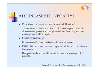 ALCUNI ASPETTI NEGATIVI
 Protezione del capitale intellettuale dell’azienda
 Il personale di un’azienda potrebbe vedere con sospetto gli adetti
 all’outsourcer, preoccupati che gli esterni con il tempo potrebbere
 esautorare anche il loro ruolo.
 Concorrenza sleale
 E’ causata dall’eccessiva riduzione dei costi di lavoro.
 Difficoltà nel mantenere un rapporto di lavoro tra datore e
 lavoratore
 Il rapporto ha durata pari alla durata necessaria allo sviluppo del
 progetto.


                      Corso di Economia dell’Innovazione a.a. 2011/2012
 