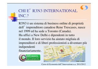 CHI E’ R3N3 INTERNATIONAL
INC.?
R3N3 è un sistema di business online di proprietà
dell’ imprenditore canadese Rene Trescases, nasce
nel 1999 ed ha sede a Toronto (Canada).
Ha uffici a New Delhi e dipendenti in tutto
il mondo. Il loro servizio ha aiutato migliaia di
imprenditori e di liberi professionisti a diventare più
indipendenti
finanziariamente.



                  Corso di Economia dell’Innovazione a.a. 2011/2012
 