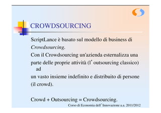 CROWDSOURCING
ScriptLance è basato sul modello di business di
Crowdsourcing.
Con il Crowdsourcing un'azienda esternalizza una
parte delle proprie attività (l’outsourcing classico)
   ad
un vasto insieme indefinito e distribuito di persone
(il crowd).

Crowd + Outsourcing = Crowdsourcing.
                  Corso di Economia dell’Innovazione a.a. 2011/2012
 