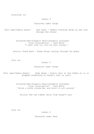 Dissolves in:
Scene: 4
Character name: Paige
Shot type/Camera Angle: Eye Level - Camera tracking Paige as she runs
through the forest
Voiceover/Non-Diegetic Music/Diegetic Dialogue:
‘Love Interruption’ – Jack White
‘I want love to, roll me over slowly…’
Action: Flask Back - Shows Paige running through the downs
Cuts in:
Scene: 5
Character name: Paige
Shot type/Camera Angle: High Angle - Static shot on red ribbon as it is
dropped (something of Paige's that is lost)
Voiceover/Non-Diegetic Music/Diegetic Dialogue:
‘Love Interruption’ – Jack White
‘Stick a knife inside me, and twist it all around…’
Action: The red ribbon falls from Paige’s hair
Cuts in:
Scene: 6
Character name: Kane
 