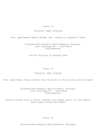 Scene: 20
Character name: everyone
Shot type/Camera Angle: Steady shot looking at people’s hands
Voiceover/Non-Diegetic Music/Diegetic Dialogue:
Love Interruption’ – Jack White
(Instrumental)
Action: Focusing on peoples hand
Scene: 21
Character name: Unknown
Shot type/Camera Angle: Steady shot focusing on the closest persons hands
Voiceover/Non-Diegetic Music/Diegetic Dialogue:
Love Interruption’ – Jack White
(Instrumental)
Action: Closest hand in focus, reaches into pocket pulls out red ribbon,
hand clasps around the ribbon
Scene: 22
Voiceover/Non-Diegetic Music/Diegetic Dialogue:
 