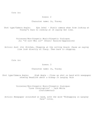Cuts in:
Scene: 2
Character name: Jo, Tracey
Shot type/Camera Angle: Eye level - Static camera when from looking at
Tracey's face to looking at Jo saying her line.
Voiceover/Non-Diegetic Music/Diegetic Dialogue:
Jo: “If not? Who is?” (Stern/ Passive-Aggressive)
Action: Aunt (Jo) Kitchen, Chopping at the cutting board. Pause as saying
line look directly at Tracy. Then back to chopping.
Cuts in:
Scene: 3
Character name: Jo, Tracey
Shot type/Camera Angle: High Angle - Close up shot on hand with newspaper
showing Headline about a kidnap in Langley Vale
Voiceover/Non-Diegetic Music/Diegetic Dialogue:
‘Love Interruption’ – Jack White
(Instrumental)
Action: Newspaper scrunched in hand, with the word “Kidnapping in Langley
Vale” title.
 