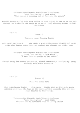 Voiceover/Non-Diegetic Music/Diegetic Dialogue:
‘Love Interruption’ – Jack White
‘Slam them in a doorway, put my face into the ground’
Action: Norman walking with milk bottle in hand, trying to see if he can peak
through the windows to see Paige as he walks, Tracy watching Norman through
the window
Cuts in:
Scene: 9
Character name: Norman, Tracey
Shot type/Camera Angle: Eye Level - Wrap around Norman looking for Paige,
stops when Tracey comes into view looking out through the window (OOS)
Voiceover/Non-Diegetic Music/Diegetic Dialogue:
‘Love Interruption’ – Jack White
‘I want love to, murder my own mother’
Action: Tracy and Norman eye contact, Norman immediately looks guilty. Tracy
watching with stern expression.
Cuts in:
Scene: 10
Character name: Mike
Shot type/Camera Angle: High Angle - Static shot as Mike walks past,
watching as you see the keys on the table and then suddenly they are gone
(view blocked by Mike’s body)
Voiceover/Non-Diegetic Music/Diegetic Dialogue:
‘Love Interruption’ – Jack White
‘Take her off to somewhere like hell or up above’
 