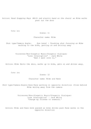 Action: Hand Grapping Keys (With red elastic band on the chain) as Mike walks
past out the door
Cuts in:
Scene: 11
Character name: Mike
Shot type/Camera Angle: Eye Level - Tracking shot focusing on Mike
walking to the bike, getting on and driving away
Voiceover/Non-Diegetic Music/Diegetic Dialogue:
‘Love Interruption’ – Jack White
‘And I want love to…’
Action: Mike Exits the door, walks up to bike, gets on and drives away.
Cuts in:
Scene: 12
Character name: Mike and Kane
Shot type/Camera Angle: Sees Kane walking in opposite direction (from behind
Mike moving away from the camera
Voiceover/Non-Diegetic Music/Diegetic Dialogue:
Love Interruption’ – Jack White
‘Change my friends to enemies…’
Action: Mike and Kane move passed as mike drives past Kane walks in the
opposite direction
 
