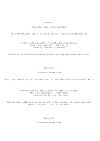Scene: 13
Character name: Mike and Kane
Shot type/Camera Angle: close up shots of faces and expressions
Voiceover/Non-Diegetic Music/Diegetic Dialogue:
Love Interruption’ – Jack White
‘Change my friends to enemies…’
Action: Mike and Kane exchange glances as they move past each other
Scene: 14
Character name: Kane
Shot type/Camera Angle: Tracking shot of the red bad around Kane's wrist
Voiceover/Non-Diegetic Music/Diegetic Dialogue:
‘Love Interruption’ – Jack White
‘Show me how it’s all my fault’
Action: Kane walking down the street to the house, red rubber bracelet
around his hand. Focus on red band.
Scene: 15
Character name: Kane
 