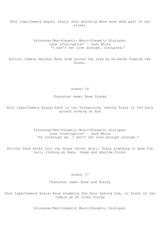 Shot type/Camera Angle: Static shot watching Kane move down part of the
street.
Voiceover/Non-Diegetic Music/Diegetic Dialogue:
Love Interruption’ – Jack White
‘I won’t let love disrupt, corrupted…’
Action: Camera watches Kane from across the road as he walks towards the
house.
Scene: 16
Character name: Kane Tracey
Shot type/Camera Angle: Kane in the foreground, seeing Tracy in the back
ground looking at him
Voiceover/Non-Diegetic Music/Diegetic Dialogue:
Love Interruption’ – Jack White
‘Or interrupt me. I won’t let love disrupt corrupt…’
Action: Kane walks into the house (front door), Tracy standing in down the
hall, looking at Kane. (Deep and shallow focus)
Scene: 17
Character name: Kane and Tracey
Shot type/Camera Angle: Kane slamming the door behind him, in front of the
camera as he looks Tracey
Voiceover/Non-Diegetic Music/Diegetic Dialogue:
 