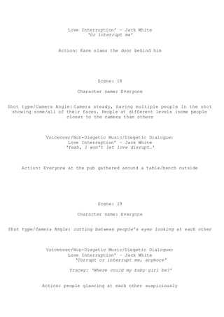 Love Interruption’ – Jack White
‘Or interrupt me’
Action: Kane slams the door behind him
Scene: 18
Character name: Everyone
Shot type/Camera Angle: Camera steady, having multiple people In the shot
showing some/all of their faces. People at different levels (some people
closer to the camera than others
Voiceover/Non-Diegetic Music/Diegetic Dialogue:
Love Interruption’ – Jack White
‘Yeah, I won’t let love disrupt…’
Action: Everyone at the pub gathered around a table/bench outside
Scene: 19
Character name: Everyone
Shot type/Camera Angle: cutting between people’s eyes looking at each other
Voiceover/Non-Diegetic Music/Diegetic Dialogue:
Love Interruption’ – Jack White
‘Corrupt or interrupt me, anymore’
Tracey: ‘Where could my baby girl be?’
Action: people glancing at each other suspiciously
 