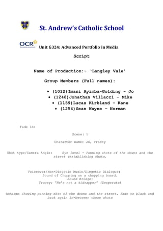 St. Andrew’s Catholic School
Unit G324: Advanced Portfolio in Media
Script
Name of Production:- ‘Langley Vale’
Group Members (Full names):
 (1012)Imani Ayimba-Golding - Jo
 (1248)Jonathan Villacci - Mike
 (1159)Lucas Kirkland - Kane
 (1254)Sean Wayne – Norman
Fade in:
Scene: 1
Character name: Jo, Tracey
Shot type/Camera Angle: Eye level - Panning shots of the downs and the
street (establishing shots.
Voiceover/Non-Diegetic Music/Diegetic Dialogue:
Sound of Chopping on a chopping board.
Sound Bridge-
Tracey: “He’s not a kidnapper” (Desperate)
Action: Showing panning shot of the downs and the street. Fade to black and
back again in-between these shots
 