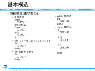 Copyright © Software Research Associates, Inc. All Rights Reserved 9
基本構造
• 制御構造(主なもの)
• if 条件式
then
コマンド
elif 条件式
then
コマンド
else
コマンド
fi
• for ( ( i = 0 ; $i < 10 ; i++ ) )
do
コマンド
done
• for 変数 in a b c
do
コマンド
done
• while 条件式
do
コマンド
done
• case 変数 in
a)
コマンド
;;
b*)
コマンド
;;
* )
コマンド
;;
esac
 