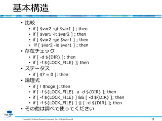 Copyright © Software Research Associates, Inc. All Rights Reserved 11
基本構造
• 比較
• if [ $var2 -gt $var1 ] ; then
• if [ $var1 -lt $var2 ] ; then
• if [ $var2 -ge $var1 ] ; then
• if [ $var2 -le $var1 ] ; then
• 存在チェック
• if [ -d ${DIR} ]; then
• if [ -f ${LOCK_FILE} ]; then
• ステータス
• if [ $? = 0 ]; then
• 論理式
• if [ ! $hoge ]; then
• if [ -f ${LOCK_FILE} -a -d ${DIR} ]; then
• if [ -f ${LOCK_FILE} ] && [ -d ${DIR} ]; then
• if [ -f ${LOCK_FILE} ] || [ -d ${DIR} ]; then
• その他は調べて使ってください
 