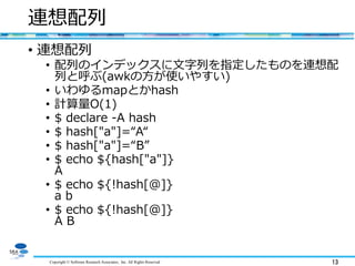 Copyright © Software Research Associates, Inc. All Rights Reserved 13
連想配列
• 連想配列
• 配列のインデックスに文字列を指定したものを連想配
列と呼ぶ(awkの方が使いやすい)
• いわゆるmapとかhash
• 計算量O(1)
• $ declare -A hash
• $ hash["a"]=“A“
• $ hash["a"]=“B”
• $ echo ${hash["a"]}
A
• $ echo ${!hash[@]}
a b
• $ echo ${!hash[@]}
A B
 