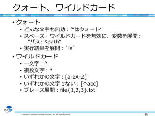 Copyright © Software Research Associates, Inc. All Rights Reserved 15
クォート、ワイルドカード
• クォート
• どんな文字も無効：’“はクォート’
• スペース・ワイルドカードを無効に、変数を展開：
”パス: $path”
• 実行結果を展開：`ls`
• ワイルドカード
• 一文字：?
• 複数文字：*
• いずれかの文字：[a-zA-Z]
• いずれかの文字でない：[^abc]
• ブレース展開：file{1,2,3}.txt
 