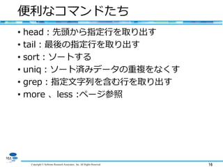 Copyright © Software Research Associates, Inc. All Rights Reserved 16
便利なコマンドたち
• head：先頭から指定行を取り出す
• tail：最後の指定行を取り出す
• sort：ソートする
• uniq：ソート済みデータの重複をなくす
• grep：指定文字列を含む行を取り出す
• more 、less :ページ参照
 