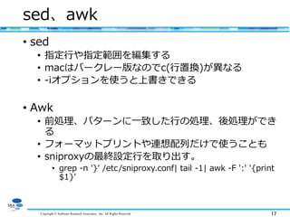 Copyright © Software Research Associates, Inc. All Rights Reserved 17
sed、awk
• sed
• 指定行や指定範囲を編集する
• macはバークレー版なのでc(行置換)が異なる
• -iオプションを使うと上書きできる
• Awk
• 前処理、パターンに一致した行の処理、後処理ができ
る
• フォーマットプリントや連想配列だけで使うことも
• sniproxyの最終設定行を取り出す。
• grep -n '}' /etc/sniproxy.conf| tail -1| awk -F ':' '{print
$1}'
 