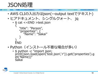 Copyright © Software Research Associates, Inc. All Rights Reserved 18
JSON処理
• AWS CLIの入出力はjson(--output textでテキスト)
• ヒアドキュメント、シングルクォート、 jq
• $ cat <<END >test.json
{
"title": "Person",
"properties": {
"Name": “Sakai”
}
}
END
• Python（インストール不要な場合が多い）
• $ python -c "import json;
print(json.load(open('test.json','r')).get('properties').g
et(‘Name))“
Sakai
 