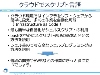 Copyright © Software Research Associates, Inc. All Rights Reserved
クラウドでスクリプト言語
• クラウド環境ではインフラをソフトウェアから
簡単に扱え、多くの作業を自動化可能
（ Infrastructure as Code ）
• 最も簡単な自動化がシェルスクリプトの利用
• bashを中心にスクリプト処理の基本と開発の
方法を説明
• シェル芸のうち安全なシェルプログラミングの
方法を説明
• 普段の開発やAWSなどの作業にきっと役に立
つでしょう。
 