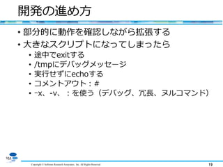 Copyright © Software Research Associates, Inc. All Rights Reserved 19
開発の進め方
• 部分的に動作を確認しながら拡張する
• 大きなスクリプトになってしまったら
• 途中でexitする
• /tmpにデバッグメッセージ
• 実行せずにechoする
• コメントアウト：#
• ｰx、-v、：を使う（デバッグ、冗長、ヌルコマンド）
 