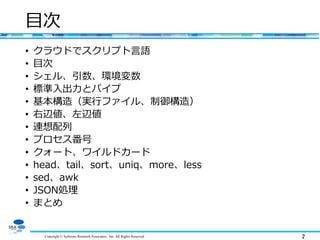 Copyright © Software Research Associates, Inc. All Rights Reserved 2
目次
• クラウドでスクリプト言語
• 目次
• シェル、引数、環境変数
• 標準入出力とパイプ
• 基本構造（実行ファイル、制御構造）
• 右辺値、左辺値
• 連想配列
• プロセス番号
• クォート、ワイルドカード
• head、tail、sort、uniq、more、less
• sed、awk
• JSON処理
• まとめ
 