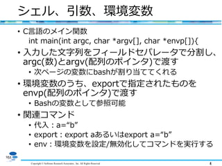 Copyright © Software Research Associates, Inc. All Rights Reserved 4
シェル、引数、環境変数
• C言語のメイン関数
int main(int argc, char *argv[], char *envp[]){
• 入力した文字列をフィールドセパレータで分割し、
argc(数)とargv(配列のポインタ)で渡す
• 次ページの変数にbashが割り当ててくれる
• 環境変数のうち、exportで指定されたものを
envp(配列のポインタ)で渡す
• Bashの変数として参照可能
• 関連コマンド
• 代入：a=“b”
• export：export aあるいはexport a=“b”
• env：環境変数を設定/無効化してコマンドを実行する
 