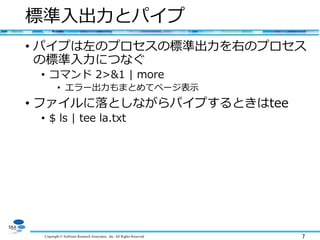 Copyright © Software Research Associates, Inc. All Rights Reserved 7
標準入出力とパイプ
• パイプは左のプロセスの標準出力を右のプロセス
の標準入力につなぐ
• コマンド 2>&1 | more
• エラー出力もまとめてページ表示
• ファイルに落としながらパイプするときはtee
• $ ls | tee la.txt
 