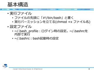 Copyright © Software Research Associates, Inc. All Rights Reserved 8
基本構造
• 実行ファイル
• ファイルの先頭に「#!/bin/bash」と書く
• 実行パーミッションを立てる(chmod +x ファイル名)
• 設定ファイル
• ~/.bash_profile：ログイン時の設定。~/.bashrcを
内部で実行
• ~/.bashrc：bash起動時の設定
 