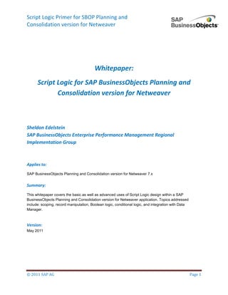 Script Logic Primer for SBOP Planning and 
Consolidation version for Netweaver 
© 2011 SAP AG Page 1 
Whitepaper: 
Script Logic for SAP BusinessObjects Planning and Consolidation version for Netweaver 
Sheldon Edelstein 
SAP BusinessObjects Enterprise Performance Management Regional Implementation Group 
Applies to: 
SAP BusinessObjects Planning and Consolidation version for Netweaver 7.x 
Summary: 
This whitepaper covers the basic as well as advanced uses of Script Logic design within a SAP BusinessObjects Planning and Consolidation version for Netweaver application. Topics addressed include: scoping, record manipulation, Boolean logic, conditional logic, and integration with Data Manager. 
Version: 
May 2011 
 