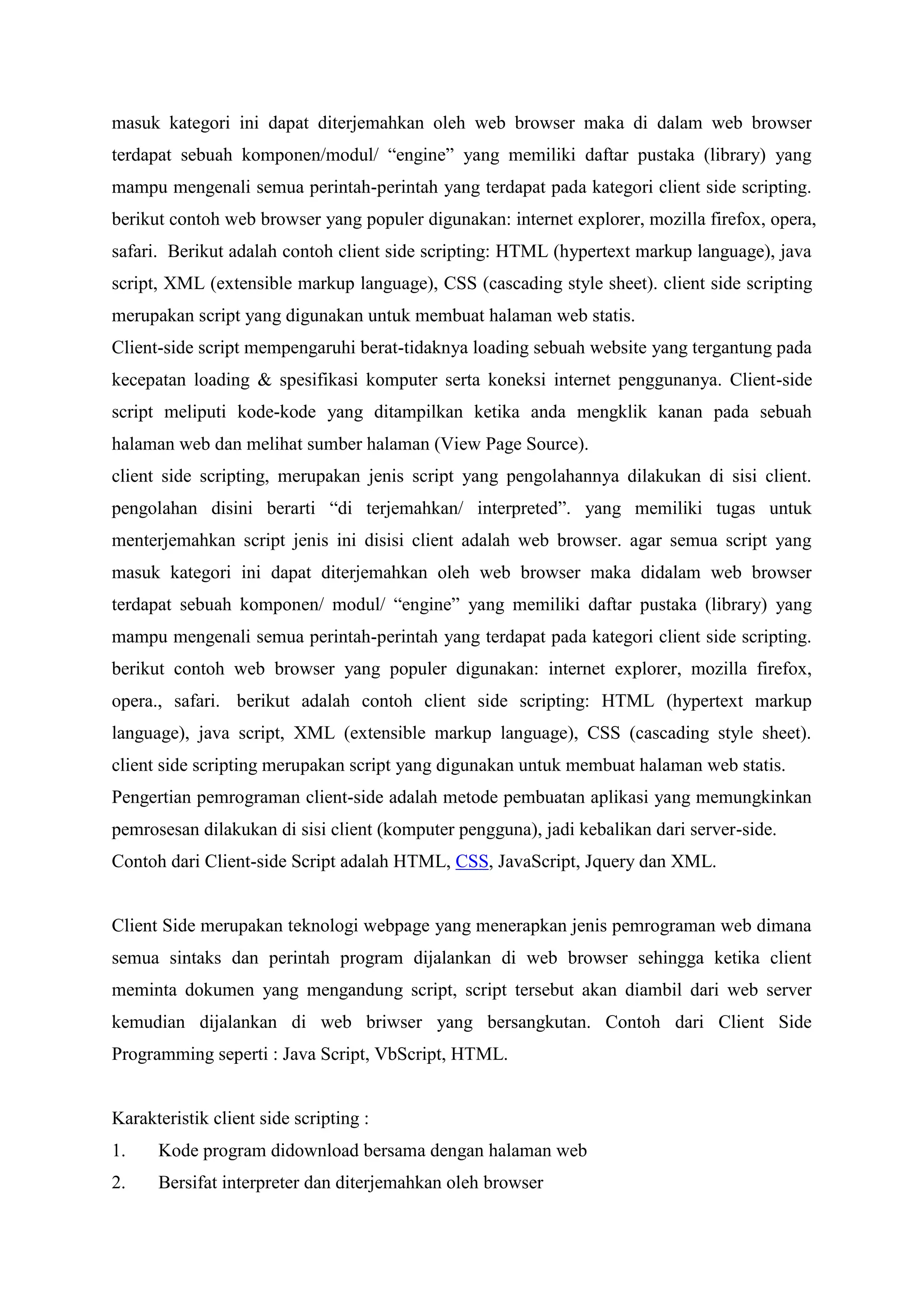 masuk kategori ini dapat diterjemahkan oleh web browser maka di dalam web browser
terdapat sebuah komponen/modul/ “engine” yang memiliki daftar pustaka (library) yang
mampu mengenali semua perintah-perintah yang terdapat pada kategori client side scripting.
berikut contoh web browser yang populer digunakan: internet explorer, mozilla firefox, opera,
safari. Berikut adalah contoh client side scripting: HTML (hypertext markup language), java
script, XML (extensible markup language), CSS (cascading style sheet). client side scripting
merupakan script yang digunakan untuk membuat halaman web statis.
Client-side script mempengaruhi berat-tidaknya loading sebuah website yang tergantung pada
kecepatan loading & spesifikasi komputer serta koneksi internet penggunanya. Client-side
script meliputi kode-kode yang ditampilkan ketika anda mengklik kanan pada sebuah
halaman web dan melihat sumber halaman (View Page Source).
client side scripting, merupakan jenis script yang pengolahannya dilakukan di sisi client.
pengolahan disini berarti “di terjemahkan/ interpreted”. yang memiliki tugas untuk
menterjemahkan script jenis ini disisi client adalah web browser. agar semua script yang
masuk kategori ini dapat diterjemahkan oleh web browser maka didalam web browser
terdapat sebuah komponen/ modul/ “engine” yang memiliki daftar pustaka (library) yang
mampu mengenali semua perintah-perintah yang terdapat pada kategori client side scripting.
berikut contoh web browser yang populer digunakan: internet explorer, mozilla firefox,
opera., safari. berikut adalah contoh client side scripting: HTML (hypertext markup
language), java script, XML (extensible markup language), CSS (cascading style sheet).
client side scripting merupakan script yang digunakan untuk membuat halaman web statis.
Pengertian pemrograman client-side adalah metode pembuatan aplikasi yang memungkinkan
pemrosesan dilakukan di sisi client (komputer pengguna), jadi kebalikan dari server-side.
Contoh dari Client-side Script adalah HTML, CSS, JavaScript, Jquery dan XML.
Client Side merupakan teknologi webpage yang menerapkan jenis pemrograman web dimana
semua sintaks dan perintah program dijalankan di web browser sehingga ketika client
meminta dokumen yang mengandung script, script tersebut akan diambil dari web server
kemudian dijalankan di web briwser yang bersangkutan. Contoh dari Client Side
Programming seperti : Java Script, VbScript, HTML.
Karakteristik client side scripting :
1. Kode program didownload bersama dengan halaman web
2. Bersifat interpreter dan diterjemahkan oleh browser
 