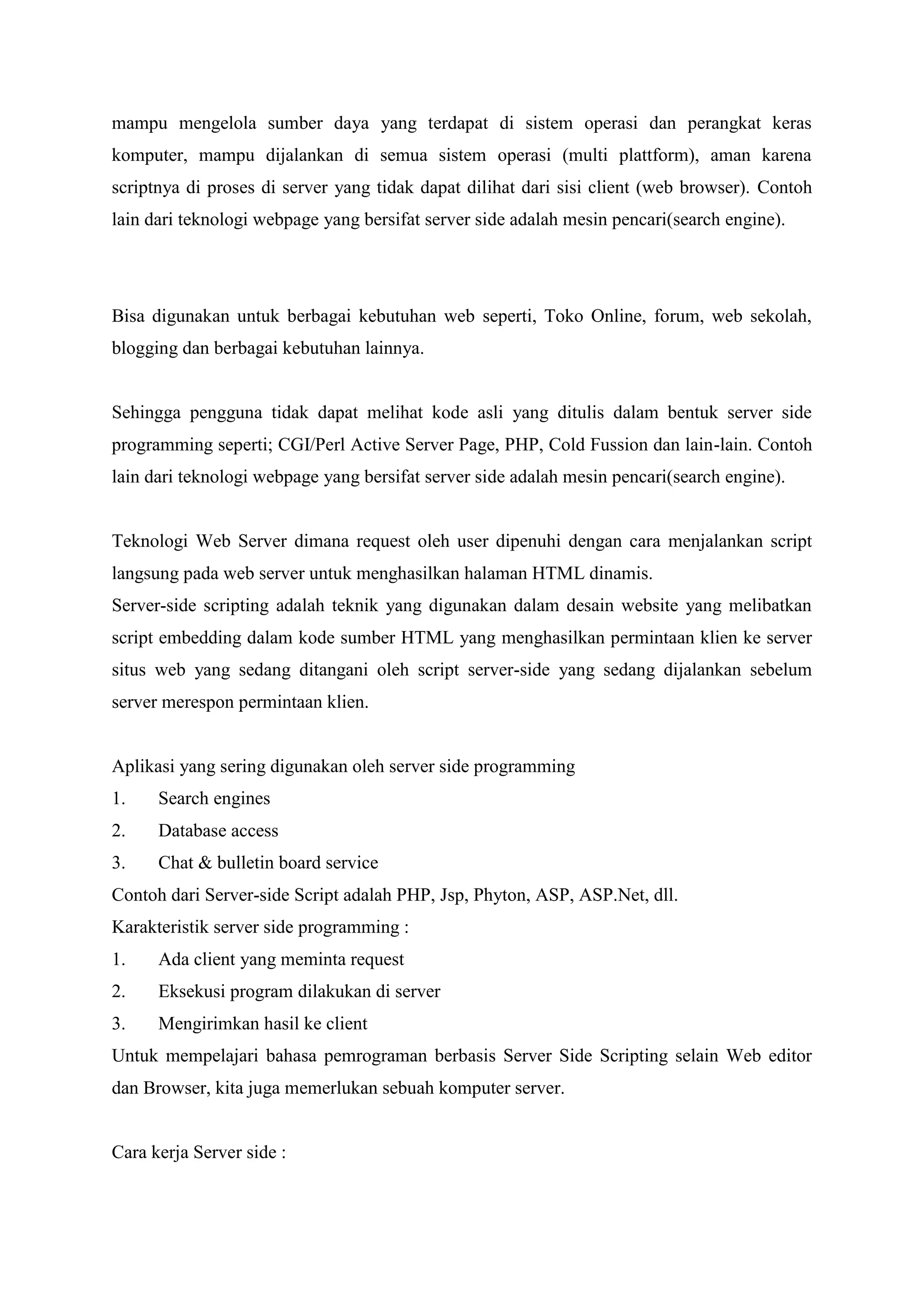 mampu mengelola sumber daya yang terdapat di sistem operasi dan perangkat keras
komputer, mampu dijalankan di semua sistem operasi (multi plattform), aman karena
scriptnya di proses di server yang tidak dapat dilihat dari sisi client (web browser). Contoh
lain dari teknologi webpage yang bersifat server side adalah mesin pencari(search engine).
Bisa digunakan untuk berbagai kebutuhan web seperti, Toko Online, forum, web sekolah,
blogging dan berbagai kebutuhan lainnya.
Sehingga pengguna tidak dapat melihat kode asli yang ditulis dalam bentuk server side
programming seperti; CGI/Perl Active Server Page, PHP, Cold Fussion dan lain-lain. Contoh
lain dari teknologi webpage yang bersifat server side adalah mesin pencari(search engine).
Teknologi Web Server dimana request oleh user dipenuhi dengan cara menjalankan script
langsung pada web server untuk menghasilkan halaman HTML dinamis.
Server-side scripting adalah teknik yang digunakan dalam desain website yang melibatkan
script embedding dalam kode sumber HTML yang menghasilkan permintaan klien ke server
situs web yang sedang ditangani oleh script server-side yang sedang dijalankan sebelum
server merespon permintaan klien.
Aplikasi yang sering digunakan oleh server side programming
1. Search engines
2. Database access
3. Chat & bulletin board service
Contoh dari Server-side Script adalah PHP, Jsp, Phyton, ASP, ASP.Net, dll.
Karakteristik server side programming :
1. Ada client yang meminta request
2. Eksekusi program dilakukan di server
3. Mengirimkan hasil ke client
Untuk mempelajari bahasa pemrograman berbasis Server Side Scripting selain Web editor
dan Browser, kita juga memerlukan sebuah komputer server.
Cara kerja Server side :
 