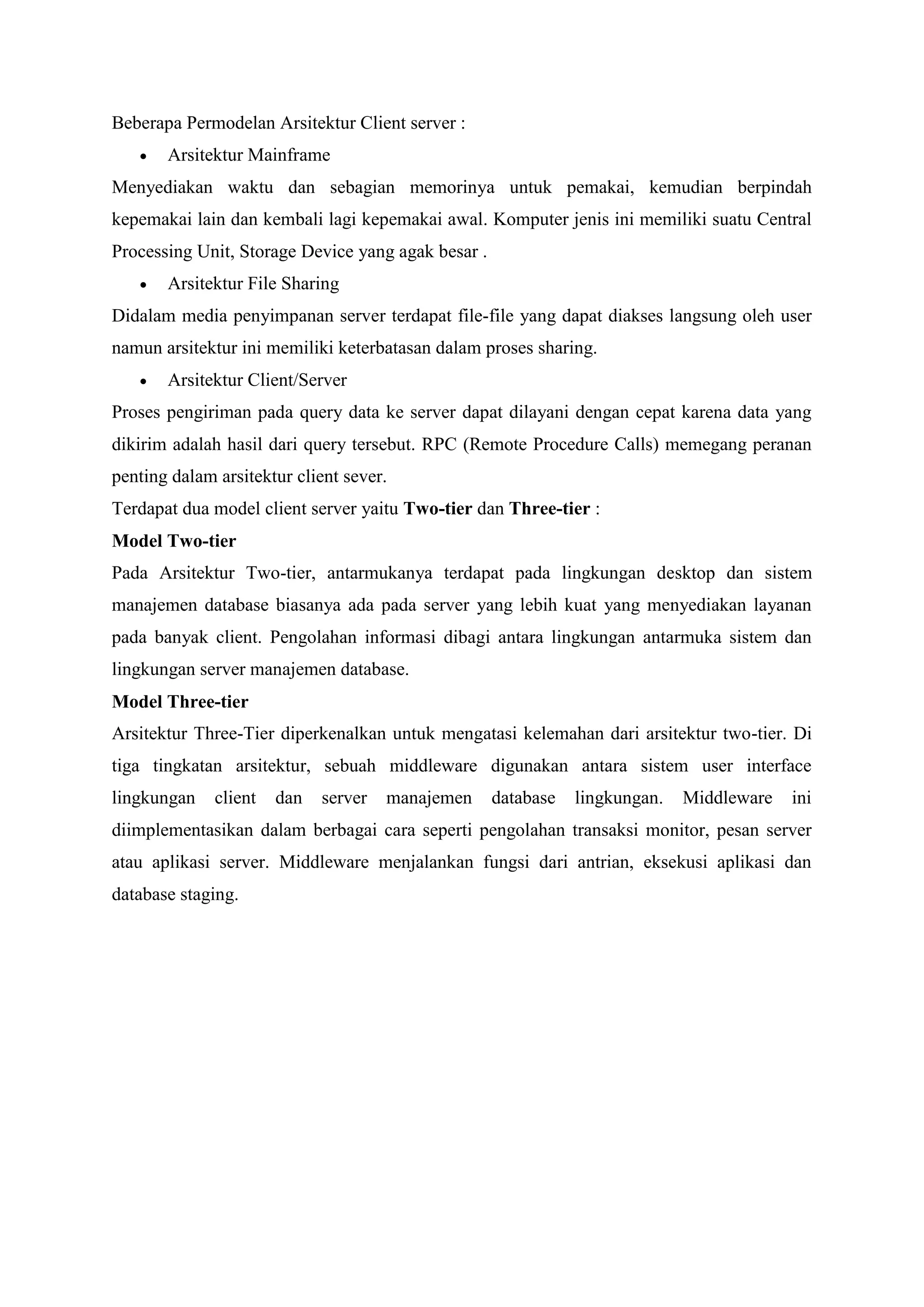 Beberapa Permodelan Arsitektur Client server :
 Arsitektur Mainframe
Menyediakan waktu dan sebagian memorinya untuk pemakai, kemudian berpindah
kepemakai lain dan kembali lagi kepemakai awal. Komputer jenis ini memiliki suatu Central
Processing Unit, Storage Device yang agak besar .
 Arsitektur File Sharing
Didalam media penyimpanan server terdapat file-file yang dapat diakses langsung oleh user
namun arsitektur ini memiliki keterbatasan dalam proses sharing.
 Arsitektur Client/Server
Proses pengiriman pada query data ke server dapat dilayani dengan cepat karena data yang
dikirim adalah hasil dari query tersebut. RPC (Remote Procedure Calls) memegang peranan
penting dalam arsitektur client sever.
Terdapat dua model client server yaitu Two-tier dan Three-tier :
Model Two-tier
Pada Arsitektur Two-tier, antarmukanya terdapat pada lingkungan desktop dan sistem
manajemen database biasanya ada pada server yang lebih kuat yang menyediakan layanan
pada banyak client. Pengolahan informasi dibagi antara lingkungan antarmuka sistem dan
lingkungan server manajemen database.
Model Three-tier
Arsitektur Three-Tier diperkenalkan untuk mengatasi kelemahan dari arsitektur two-tier. Di
tiga tingkatan arsitektur, sebuah middleware digunakan antara sistem user interface
lingkungan client dan server manajemen database lingkungan. Middleware ini
diimplementasikan dalam berbagai cara seperti pengolahan transaksi monitor, pesan server
atau aplikasi server. Middleware menjalankan fungsi dari antrian, eksekusi aplikasi dan
database staging.
 