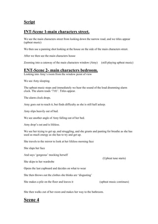 Script

INT-Scene 1-main characters street.
We see the main characters street from looking down the narrow road, and we titles appear
(upbeat music)

We then use a panning shot looking at the house on the side of the main characters street.

After we then see the main characters house

Zooming into a cutaway of the main characters window (Amy)            (still playing upbeat music)

ENT-Scene 2- main characters bedroom.
Looking into Amy’s room from the window point of view

We see Amy sleeping.

The upbeat music stops and immediately we hear the sound of the loud drumming alarm
clock. The alarm reads ‘7:01’. Titles appear.

The alarm clock drops.

Amy goes out to reach it, but finds difficulty as she is still half asleep.

Amy slips heavily out of bed.

We see another angle of Amy falling out of her bed.

Amy drop’s out and is lifeless.

We see her trying to get up, and struggling, and she grunts and panting for breathe as she has
used as much energy as she has to try and get up.

She travels to the mirror to look at her lifeless morning face

She slaps her face

And says ‘gorgeous’ mocking herself
                                                                        (Upbeat tune starts)
She skips to her wardrobe

Opens the last cupboard and decides on what to wear

She then throws out the clothes she thinks are ‘disgusting’

She makes a pile on the floor and leaves it                          (upbeat music continues)


She then walks out of her room and makes her way to the bathroom.

Scene 4
 