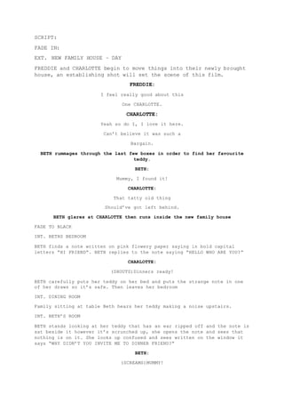 SCRIPT: 
FADE IN: 
EXT. NEW FAMILY HOUSE – DAY 
FREDDIE and CHARLOTTE begin to move things into their newly brought 
house, an establishing shot will set the scene of this film. 
FREDDIE: 
I feel really good about this 
One CHARLOTTE. 
CHARLOTTE: 
Yeah so do I, I love it here. 
Can’t believe it was such a 
Bargain. 
BETH rummages through the last few boxes in order to find her favourite 
teddy. 
BETH: 
Mummy, I found it! 
CHARLOTTE: 
That tatty old thing 
Should’ve got left behind. 
BETH glares at CHARLOTTE then runs inside the new family house 
FADE TO BLACK 
INT. BETHS BEDROOM 
BETH finds a note written on pink flowery paper saying in bold capital 
letters “HI FRIEND”. BETH replies to the note saying “HELLO WHO ARE YOU?” 
CHARLOTTE: 
(SHOUTS)Dinners ready! 
BETH carefully puts her teddy on her bed and puts the strange note in one 
of her draws so it’s safe. Then leaves her bedroom 
INT. DINING ROOM 
Family sitting at table Beth hears her teddy making a noise upstairs. 
INT. BETH’S ROOM 
BETH stands looking at her teddy that has an ear ripped off and the note is 
sat beside it however it’s scrunched up, she opens the note and sees that 
nothing is on it. She looks up confused and sees written on the window it 
says “WHY DIDN’T YOU INVITE ME TO DINNER FRIEND?” 
BETH: 
(SCREAMS)MUMMY! 
 