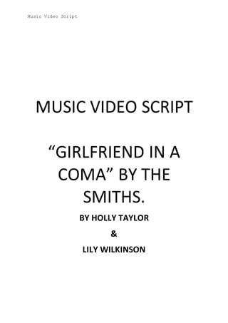 Music Video Script
MUSIC VIDEO SCRIPT
“GIRLFRIEND IN A
COMA” BY THE
SMITHS.
BY HOLLY TAYLOR
&
LILY WILKINSON
 