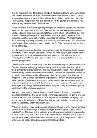 For the music, this was downloaded from both Youtube and found using Soundtrack
Pro. For the music from Youtube, we converted the original video to an MP3 using
an online converter and saved this as a Wave file so that it could be imported onto
Final Cut Pro. This process was also carried out for the sounds on Soundtrack Pro
whereby they too were saved as Wave files.

 Since the music in our trailer regularly changes, we made this change less obvious
by having the music fade in and out. To do this the pen tool was used to draw the
points as to where the music was going to fade in and where it should fade out. The
position of these points was then altered to indicate how quick or slow the fade
should be. Another feature of Final Cut Pro employed was text. We made this text
more appealing by adding a dissolve to it which was available in the video transitions
tab. Our completed trailer has been uploaded via YouTube, which is again, another
media technology.

In order to create our ancillary texts, a technology used for this was a digital camera.
Since both of these images use have a face as the main subject, the camera was set
to a portrait mode since this was ideal for skin tones. In order to frame the shot
correctly, the rule of thirds grid was set on the camera to ensure that the shot was
framed appropriately.

For the construction of our ancillary tasks, the main technology used was Photoshop.
Despite using this technology last year for my music magazine, this time I felt a lot
more confident with the programme and as a result was keen to be more creative by
experimenting with the tools that were available. The tools on Photoshop allowed us
to digitally manipulate our original images so that they appeared exactly as we had
imagined. Some of which included the bright/contrast tool and shadow highlights
tool to adjust the lighting of the images to create a horror-like atmosphere since our
original images were quite bright. Furthermore, to remove some of the colour from
the images, the sponge tool was used to take away the colour and contrastingly, the
paintbrush tool for adding new colours.

 We also downloaded additional fonts from the Internet to Photoshop as we had
found some font styles that we felt would be more appropriate for our genre. WE also
downloaded new paint brush tools such as fog and smoke brushes to highlight the
horror theme. Other features of Photoshop that we used included the shapes tool,
text box, select tool, and free transform tool.

With my evaluation I have used various media technologies to show how as a media
student, I can take advantage of the technologies available to me. One of which
includes Prezi. This is an online software which allows presentations to be presented
in an interactive way rather than through traditional slides. With this software, I have
learnt how to make presentations more interesting through adding transition effects
and zooms as well as adding images and embedding videos.
 