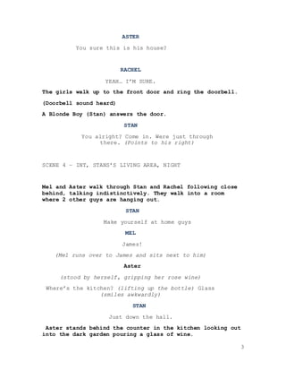 3
ASTER
You sure this is his house?
RACHEL
YEAH… I’M SURE.
The girls walk up to the front door and ring the doorbell.
(Doorbell sound heard)
A Blonde Boy (Stan) answers the door.
STAN
You alright? Come in. Were just through
there. (Points to his right)
SCENE 4 – INT, STANS’S LIVING AREA, NIGHT
Mel and Aster walk through Stan and Rachel following close
behind, talking indistinctively. They walk into a room
where 2 other guys are hanging out.
STAN
Make yourself at home guys
MEL
James!
(Mel runs over to James and sits next to him)
Aster
(stood by herself, gripping her rose wine)
Where’s the kitchen? (lifting up the bottle) Glass
(smiles awkwardly)
STAN
Just down the hall.
Aster stands behind the counter in the kitchen looking out
into the dark garden pouring a glass of wine.
 